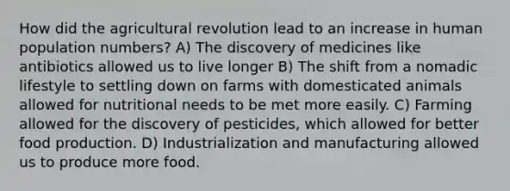 How did the agricultural revolution lead to an increase in human population numbers? A) The discovery of medicines like antibiotics allowed us to live longer B) The shift from a nomadic lifestyle to settling down on farms with domesticated animals allowed for nutritional needs to be met more easily. C) Farming allowed for the discovery of pesticides, which allowed for better food production. D) Industrialization and manufacturing allowed us to produce more food.