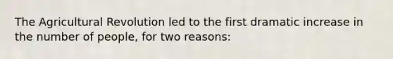 The Agricultural Revolution led to the first dramatic increase in the number of people, for two reasons: