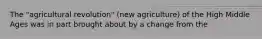 The "agricultural revolution" (new agriculture) of the High Middle Ages was in part brought about by a change from the