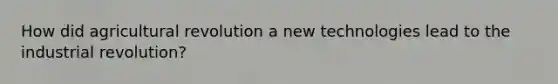 How did agricultural revolution a new technologies lead to the industrial revolution?