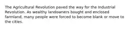 The Agricultural Revolution paved the way for the Industrial Revolution. As wealthy landowners bought and enclosed farmland, many people were forced to become blank or move to the cities.