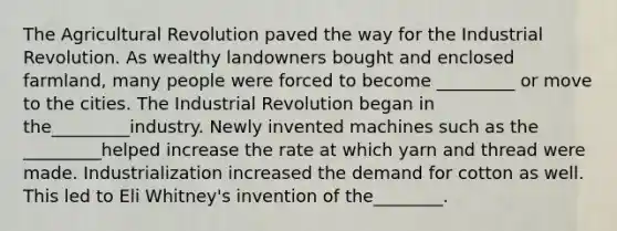 The Agricultural Revolution paved the way for the Industrial Revolution. As wealthy landowners bought and enclosed farmland, many people were forced to become _________ or move to the cities. The Industrial Revolution began in the_________industry. Newly invented machines such as the _________helped increase the rate at which yarn and thread were made. Industrialization increased the demand for cotton as well. This led to Eli Whitney's invention of the________.