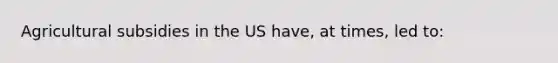 Agricultural subsidies in the US have, at times, led to: