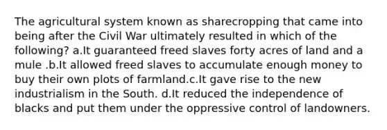 The agricultural system known as sharecropping that came into being after the Civil War ultimately resulted in which of the following? a.It guaranteed freed slaves forty acres of land and a mule .b.It allowed freed slaves to accumulate enough money to buy their own plots of farmland.c.It gave rise to the new industrialism in the South. d.It reduced the independence of blacks and put them under the oppressive control of landowners.