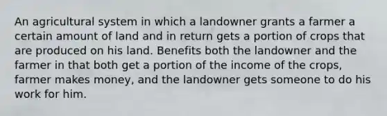 An agricultural system in which a landowner grants a farmer a certain amount of land and in return gets a portion of crops that are produced on his land. Benefits both the landowner and the farmer in that both get a portion of the income of the crops, farmer makes money, and the landowner gets someone to do his work for him.