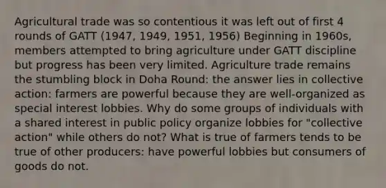 Agricultural trade was so contentious it was left out of first 4 rounds of GATT (1947, 1949, 1951, 1956) Beginning in 1960s, members attempted to bring agriculture under GATT discipline but progress has been very limited. Agriculture trade remains the stumbling block in Doha Round: the answer lies in collective action: farmers are powerful because they are well-organized as special interest lobbies. Why do some groups of individuals with a shared interest in public policy organize lobbies for "collective action" while others do not? What is true of farmers tends to be true of other producers: have powerful lobbies but consumers of goods do not.