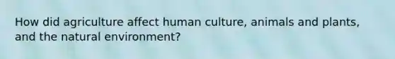 How did agriculture affect human culture, animals and plants, and the natural environment?