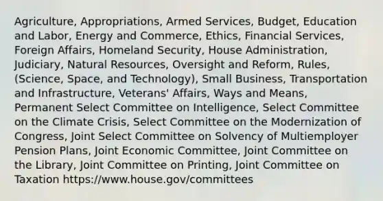 Agriculture, Appropriations, Armed Services, Budget, Education and Labor, Energy and Commerce, Ethics, Financial Services, Foreign Affairs, Homeland Security, House Administration, Judiciary, Natural Resources, Oversight and Reform, Rules, (Science, Space, and Technology), Small Business, Transportation and Infrastructure, Veterans' Affairs, Ways and Means, Permanent Select Committee on Intelligence, Select Committee on the Climate Crisis, Select Committee on the Modernization of Congress, Joint Select Committee on Solvency of Multiemployer Pension Plans, Joint Economic Committee, Joint Committee on the Library, Joint Committee on Printing, Joint Committee on Taxation https://www.house.gov/committees