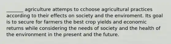 _______ agriculture attemps to cchoose agricultural practices according to their effects on society and the enviroment. Its goal is to secure for farmers the best crop yields and economic returns while considering the needs of society and the health of the environment in the present and the future.