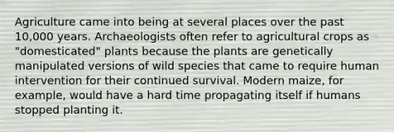 Agriculture came into being at several places over the past 10,000 years. Archaeologists often refer to agricultural crops as "domesticated" plants because the plants are genetically manipulated versions of wild species that came to require human intervention for their continued survival. Modern maize, for example, would have a hard time propagating itself if humans stopped planting it.