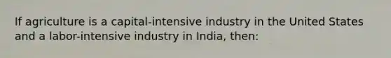 If agriculture is a capital-intensive industry in the United States and a labor-intensive industry in India, then: