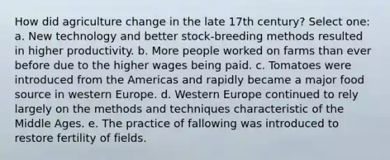 How did agriculture change in the late 17th century? Select one: a. New technology and better stock-breeding methods resulted in higher productivity. b. More people worked on farms than ever before due to the higher wages being paid. c. Tomatoes were introduced from the Americas and rapidly became a major food source in western Europe. d. Western Europe continued to rely largely on the methods and techniques characteristic of the Middle Ages. e. The practice of fallowing was introduced to restore fertility of fields.