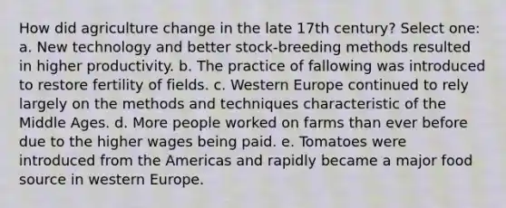 How did agriculture change in the late 17th century? Select one: a. New technology and better stock-breeding methods resulted in higher productivity. b. The practice of fallowing was introduced to restore fertility of fields. c. Western Europe continued to rely largely on the methods and techniques characteristic of the Middle Ages. d. More people worked on farms than ever before due to the higher wages being paid. e. Tomatoes were introduced from the Americas and rapidly became a major food source in western Europe.