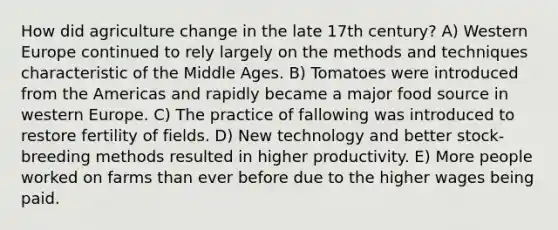 How did agriculture change in the late 17th century? A) Western Europe continued to rely largely on the methods and techniques characteristic of the Middle Ages. B) Tomatoes were introduced from the Americas and rapidly became a major food source in western Europe. C) The practice of fallowing was introduced to restore fertility of fields. D) New technology and better stock-breeding methods resulted in higher productivity. E) More people worked on farms than ever before due to the higher wages being paid.