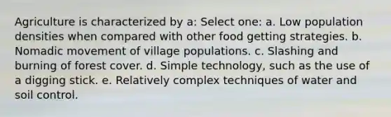 Agriculture is characterized by a: Select one: a. Low population densities when compared with other food getting strategies. b. Nomadic movement of village populations. c. Slashing and burning of forest cover. d. Simple technology, such as the use of a digging stick. e. Relatively complex techniques of water and soil control.