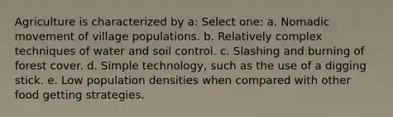 Agriculture is characterized by a: Select one: a. Nomadic movement of village populations. b. Relatively complex techniques of water and soil control. c. Slashing and burning of forest cover. d. Simple technology, such as the use of a digging stick. e. Low population densities when compared with other food getting strategies.