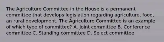 The Agriculture Committee in the House is a permanent committee that develops legislation regarding agriculture, food, an rural development. The Agriculture Committee is an example of which type of committee? A. Joint committee B. Conference committee C. Standing committee D. Select committee