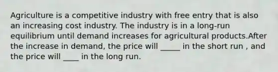 Agriculture is a competitive industry with free entry that is also an increasing cost industry. The industry is in a long-run equilibrium until demand increases for agricultural products.After the increase in demand, the price will _____ in the short run , and the price will ____ in the long run.