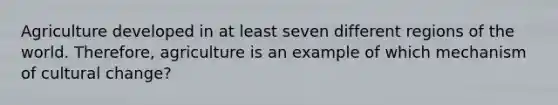 Agriculture developed in at least seven different regions of the world. Therefore, agriculture is an example of which mechanism of cultural change?
