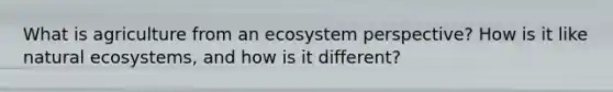 What is agriculture from an ecosystem perspective? How is it like natural ecosystems, and how is it different?