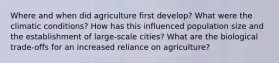 Where and when did agriculture first develop? What were the climatic conditions? How has this influenced population size and the establishment of large-scale cities? What are the biological trade-offs for an increased reliance on agriculture?