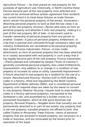 Agriculture Fixture — An item placed on real property for the purposes of agriculture use; historically, in North Carolina these fixtures became part of the real property once attached and could not be removed without written agreement from landlord; the current trend is to treat these fixtures as trade fixtures--which remain the personal property of the tenant. Annexation—Attaching personal property to land so that the law views it as part of the real property. Annexor—Person who owns an item as personal property and attaches it onto real property, making it a part of the real property. Bill of Sale—A document used to transfer ownership of personal property from one person to another. Chattel—A piece of personal property. Emblement—A crop that is planted and cultivated through someone's labor and industry. Emblements are considered to be personal property. Also called Fructus Industriales. Fixture—A man-made attachment; an item of personal property that has been attached to or closely associated with real property in such a way that it has legally become part of the real property. Fructus Industriales—Plants planted and cultivated by people ("fruits of industry"), generally considered personal property. Also called Emblements. Improvement—Any addition to or change in a condition of real property to increase its value or utility. Leasehold Improvement—A fixture attached to real property by a landlord for the use of a tenant. Manufactured Housing—Houses built to HUD building codes in a factory, titled and regulated by the North Carolina Department of Motor Vehicles (DMV), and is considered personal property until required steps are taken by the owner to convert to real property. Modular Housing—Houses built to state building codes in a factory (personal property), transported to the landowner's site, and assembled by a builder onsite on a permanent foundation, which at that point becomes real property. Personal Property—Tangible items that (usually) are not permanently attached to or part of real estate; any property that is not real property; movable property not affixed to land. Also called Chattel or Personalty. Trade Fixtures—Items of personal property that are annexed to leased property, are necessary to a trade or business, and are removable by the tenant prior to expiration of the lease.