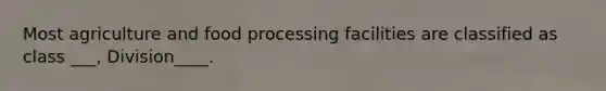 Most agriculture and food processing facilities are classified as class ___, Division____.