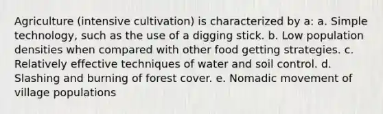 Agriculture (intensive cultivation) is characterized by a: a. Simple technology, such as the use of a digging stick. b. Low population densities when compared with other food getting strategies. c. Relatively effective techniques of water and soil control. d. Slashing and burning of forest cover. e. Nomadic movement of village populations