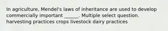 In agriculture, Mendel's laws of inheritance are used to develop commercially important ______. Multiple select question. harvesting practices crops livestock dairy practices