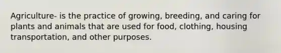 Agriculture- is the practice of growing, breeding, and caring for plants and animals that are used for food, clothing, housing transportation, and other purposes.