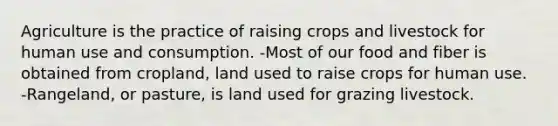 Agriculture is the practice of raising crops and livestock for human use and consumption. -Most of our food and fiber is obtained from cropland, land used to raise crops for human use. -Rangeland, or pasture, is land used for grazing livestock.