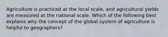 Agriculture is practiced at the local scale, and agricultural yields are measured at the national scale. Which of the following best explains why the concept of the global system of agriculture is helpful to geographers?