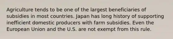 Agriculture tends to be one of the largest beneficiaries of subsidies in most countries. Japan has long history of supporting inefficient domestic producers with farm subsidies. Even the European Union and the U.S. are not exempt from this rule.