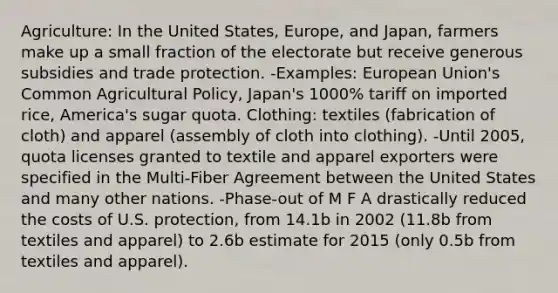 Agriculture: In the United States, Europe, and Japan, farmers make up a small fraction of the electorate but receive generous subsidies and trade protection. -Examples: European Union's Common Agricultural Policy, Japan's 1000% tariff on imported rice, America's sugar quota. Clothing: textiles (fabrication of cloth) and apparel (assembly of cloth into clothing). -Until 2005, quota licenses granted to textile and apparel exporters were specified in the Multi-Fiber Agreement between the United States and many other nations. -Phase-out of M F A drastically reduced the costs of U.S. protection, from 14.1b in 2002 (11.8b from textiles and apparel) to 2.6b estimate for 2015 (only 0.5b from textiles and apparel).