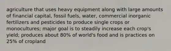 agriculture that uses heavy equipment along with large amounts of financial capital, fossil fuels, water, commercial inorganic fertilizers and pesticides to produce single crops or monocultures; major goal is to steadily increase each crop's yield; produces about 80% of world's food and is practices on 25% of cropland