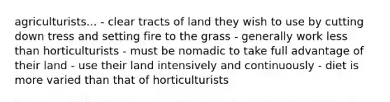 agriculturists... - clear tracts of land they wish to use by cutting down tress and setting fire to the grass - generally work less than horticulturists - must be nomadic to take full advantage of their land - use their land intensively and continuously - diet is more varied than that of horticulturists