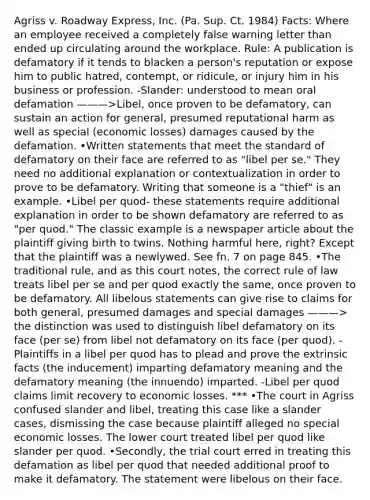 Agriss v. Roadway Express, Inc. (Pa. Sup. Ct. 1984) Facts: Where an employee received a completely false warning letter than ended up circulating around the workplace. Rule: A publication is defamatory if it tends to blacken a person's reputation or expose him to public hatred, contempt, or ridicule, or injury him in his business or profession. -Slander: understood to mean oral defamation ———>Libel, once proven to be defamatory, can sustain an action for general, presumed reputational harm as well as special (economic losses) damages caused by the defamation. •Written statements that meet the standard of defamatory on their face are referred to as "libel per se." They need no additional explanation or contextualization in order to prove to be defamatory. Writing that someone is a "thief" is an example. •Libel per quod- these statements require additional explanation in order to be shown defamatory are referred to as "per quod." The classic example is a newspaper article about the plaintiff giving birth to twins. Nothing harmful here, right? Except that the plaintiff was a newlywed. See fn. 7 on page 845. •The traditional rule, and as this court notes, the correct rule of law treats libel per se and per quod exactly the same, once proven to be defamatory. All libelous statements can give rise to claims for both general, presumed damages and special damages ———> the distinction was used to distinguish libel defamatory on its face (per se) from libel not defamatory on its face (per quod). -Plaintiffs in a libel per quod has to plead and prove the extrinsic facts (the inducement) imparting defamatory meaning and the defamatory meaning (the innuendo) imparted. -Libel per quod claims limit recovery to economic losses. *** •The court in Agriss confused slander and libel, treating this case like a slander cases, dismissing the case because plaintiff alleged no special economic losses. The lower court treated libel per quod like slander per quod. •Secondly, the trial court erred in treating this defamation as libel per quod that needed additional proof to make it defamatory. The statement were libelous on their face.