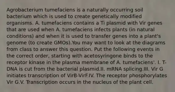 Agrobacterium tumefaciens is a naturally occurring soil bacterium which is used to create genetically modified organisms. A. tumefaciens contains a Ti plasmid with Vir genes that are used when A. tumefaciens infects plants (in natural conditions) and when it is used to transfer genes into a plant's genome (to create GMOs).You may want to look at the diagrams from class to answer this question. Put the following events in the correct order, starting with acetosyringone binds to the receptor kinase in the plasma membrane of A. tumefaciens'. I. T-DNA is cut from the bacterial plasmid.II. mRNA splicing.III. Vir G initiates transcription of VirB-VirF.IV. The receptor phosphorylates Vir G.V. Transcription occurs in the nucleus of the plant cell.