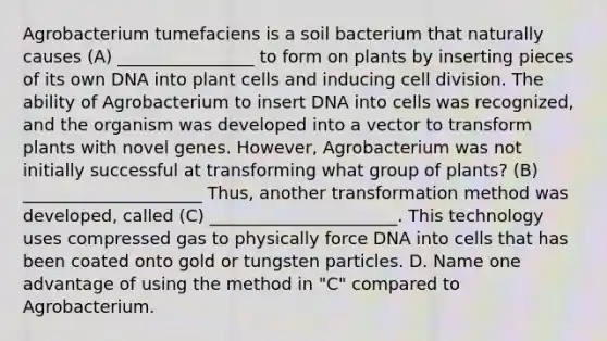 Agrobacterium tumefaciens is a soil bacterium that naturally causes (A) ________________ to form on plants by inserting pieces of its own DNA into plant cells and inducing <a href='https://www.questionai.com/knowledge/kjHVAH8Me4-cell-division' class='anchor-knowledge'>cell division</a>. The ability of Agrobacterium to insert DNA into cells was recognized, and the organism was developed into a vector to transform plants with novel genes. However, Agrobacterium was not initially successful at transforming what group of plants? (B) _____________________ Thus, another transformation method was developed, called (C) ______________________. This technology uses compressed gas to physically force DNA into cells that has been coated onto gold or tungsten particles. D. Name one advantage of using the method in "C" compared to Agrobacterium.