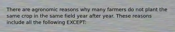 There are agronomic reasons why many farmers do not plant the same crop in the same field year after year. These reasons include all the following EXCEPT: