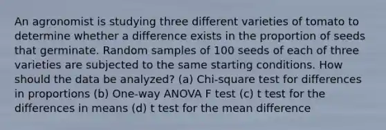 An agronomist is studying three different varieties of tomato to determine whether a difference exists in the proportion of seeds that germinate. Random samples of 100 seeds of each of three varieties are subjected to the same starting conditions. How should the data be analyzed? (a) Chi-square test for differences in proportions (b) One-way ANOVA F test (c) t test for the differences in means (d) t test for the mean difference