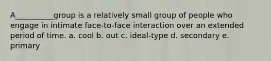 A__________group is a relatively small group of people who engage in intimate face-to-face interaction over an extended period of time. a. cool b. out c. ideal-type d. secondary e. primary