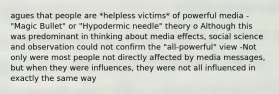 agues that people are *helpless victims* of powerful media -"Magic Bullet" or "Hypodermic needle" theory o Although this was predominant in thinking about media effects, social science and observation could not confirm the "all-powerful" view -Not only were most people not directly affected by media messages, but when they were influences, they were not all influenced in exactly the same way