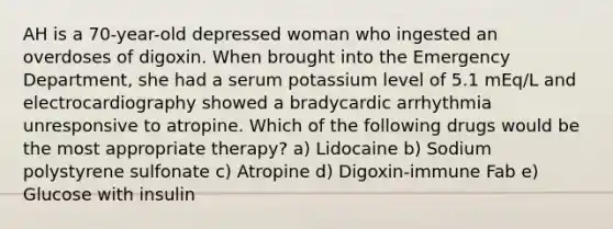 AH is a 70-year-old depressed woman who ingested an overdoses of digoxin. When brought into the Emergency Department, she had a serum potassium level of 5.1 mEq/L and electrocardiography showed a bradycardic arrhythmia unresponsive to atropine. Which of the following drugs would be the most appropriate therapy? a) Lidocaine b) Sodium polystyrene sulfonate c) Atropine d) Digoxin-immune Fab e) Glucose with insulin