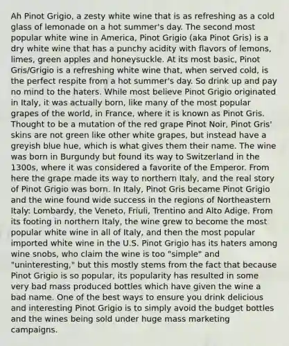 Ah Pinot Grigio, a zesty white wine that is as refreshing as a cold glass of lemonade on a hot summer's day. The second most popular white wine in America, Pinot Grigio (aka Pinot Gris) is a dry white wine that has a punchy acidity with flavors of lemons, limes, green apples and honeysuckle. At its most basic, Pinot Gris/Grigio is a refreshing white wine that, when served cold, is the perfect respite from a hot summer's day. So drink up and pay no mind to the haters. While most believe Pinot Grigio originated in Italy, it was actually born, like many of the most popular grapes of the world, in France, where it is known as Pinot Gris. Thought to be a mutation of the red grape Pinot Noir, Pinot Gris' skins are not green like other white grapes, but instead have a greyish blue hue, which is what gives them their name. The wine was born in Burgundy but found its way to Switzerland in the 1300s, where it was considered a favorite of the Emperor. From here the grape made its way to northern Italy, and the real story of Pinot Grigio was born. In Italy, Pinot Gris became Pinot Grigio and the wine found wide success in the regions of Northeastern Italy: Lombardy, the Veneto, Friuli, Trentino and Alto Adige. From its footing in northern Italy, the wine grew to become the most popular white wine in all of Italy, and then the most popular imported white wine in the U.S. Pinot Grigio has its haters among wine snobs, who claim the wine is too "simple" and "uninteresting," but this mostly stems from the fact that because Pinot Grigio is so popular, its popularity has resulted in some very bad mass produced bottles which have given the wine a bad name. One of the best ways to ensure you drink delicious and interesting Pinot Grigio is to simply avoid the budget bottles and the wines being sold under huge mass marketing campaigns.