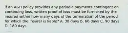 if an A&H policy provides any periodic payments contingent on continuing loss, written proof of loss must be furnished by the insured within how many days of the termination of the period for which the insurer is liable? A. 30 days B. 60 days C. 90 days D. 180 days