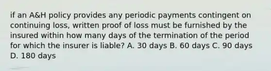 if an A&H policy provides any periodic payments contingent on continuing loss, written proof of loss must be furnished by the insured within how many days of the termination of the period for which the insurer is liable? A. 30 days B. 60 days C. 90 days D. 180 days