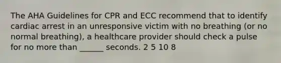 The AHA Guidelines for CPR and ECC recommend that to identify cardiac arrest in an unresponsive victim with no breathing (or no normal breathing), a healthcare provider should check a pulse for no more than ______ seconds. 2 5 10 8