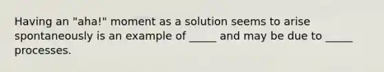 Having an "aha!" moment as a solution seems to arise spontaneously is an example of _____ and may be due to _____ processes.