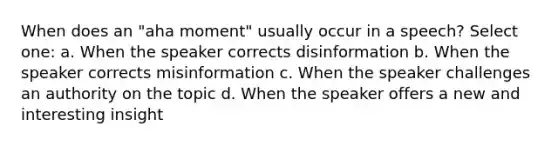 When does an "aha moment" usually occur in a speech? Select one: a. When the speaker corrects disinformation b. When the speaker corrects misinformation c. When the speaker challenges an authority on the topic d. When the speaker offers a new and interesting insight